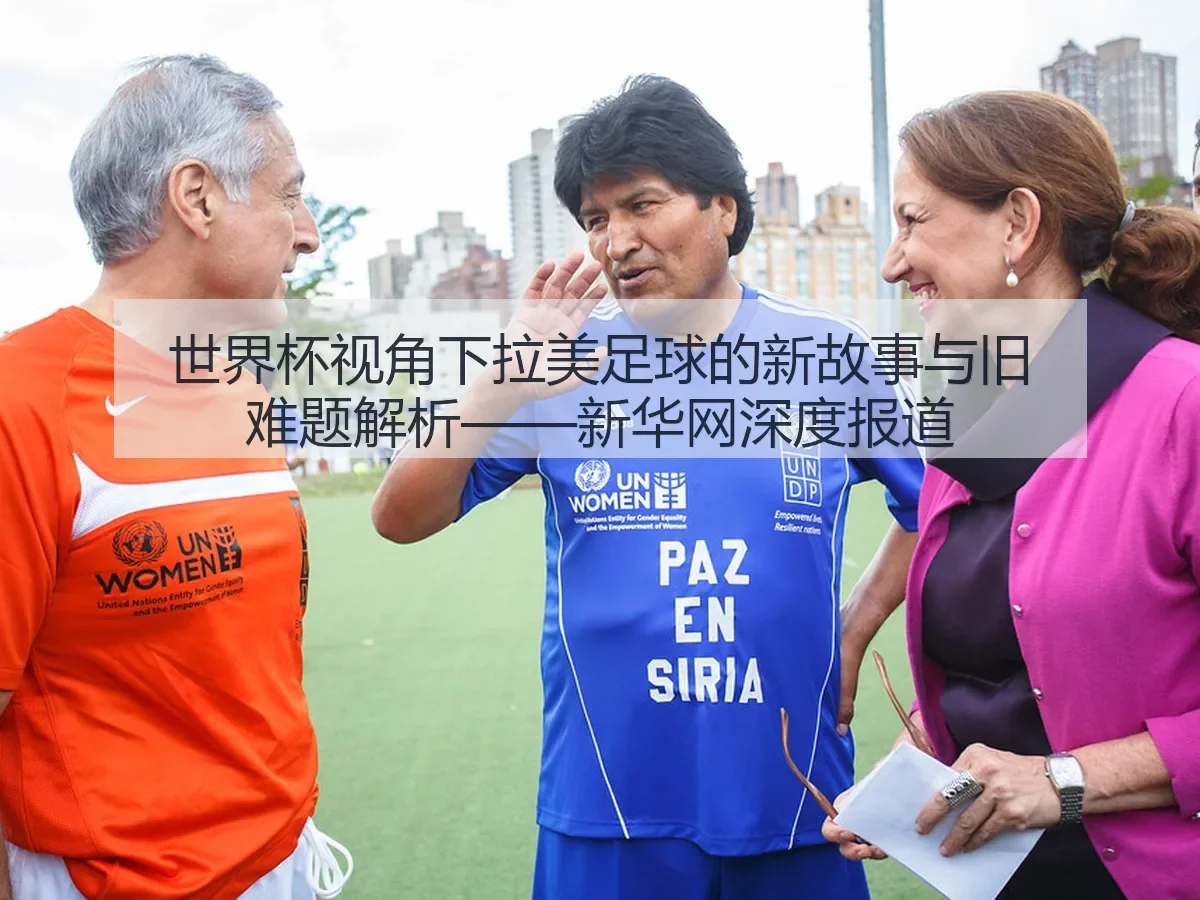 世界杯视角下拉美足球的新故事与旧难题解析——新华网深度报道